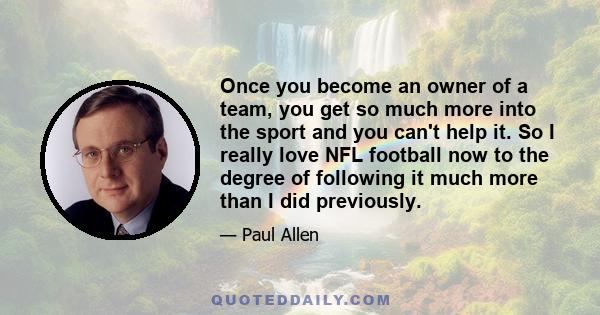 Once you become an owner of a team, you get so much more into the sport and you can't help it. So I really love NFL football now to the degree of following it much more than I did previously.