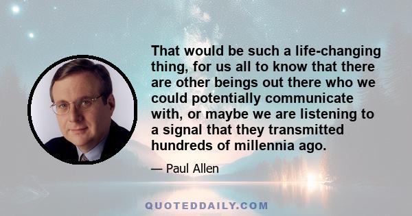 That would be such a life-changing thing, for us all to know that there are other beings out there who we could potentially communicate with, or maybe we are listening to a signal that they transmitted hundreds of