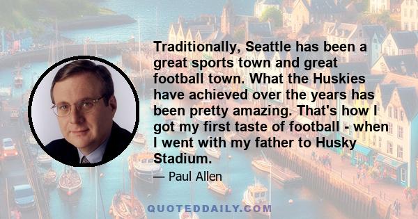 Traditionally, Seattle has been a great sports town and great football town. What the Huskies have achieved over the years has been pretty amazing. That's how I got my first taste of football - when I went with my