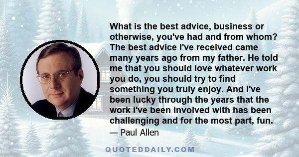 What is the best advice, business or otherwise, you've had and from whom? The best advice I've received came many years ago from my father. He told me that you should love whatever work you do, you should try to find