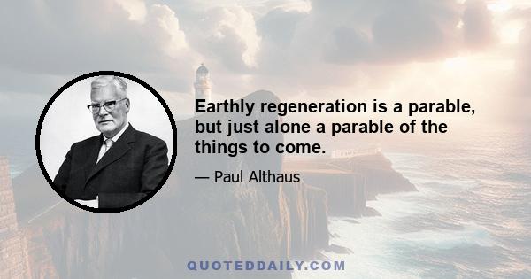 Earthly regeneration is a parable, but just alone a parable of the things to come.