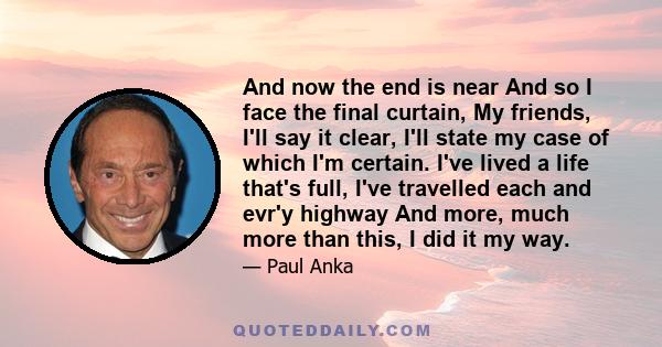 And now the end is near And so I face the final curtain, My friends, I'll say it clear, I'll state my case of which I'm certain. I've lived a life that's full, I've travelled each and evr'y highway And more, much more