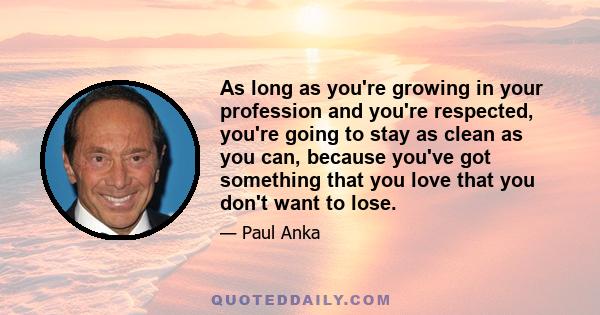 As long as you're growing in your profession and you're respected, you're going to stay as clean as you can, because you've got something that you love that you don't want to lose.