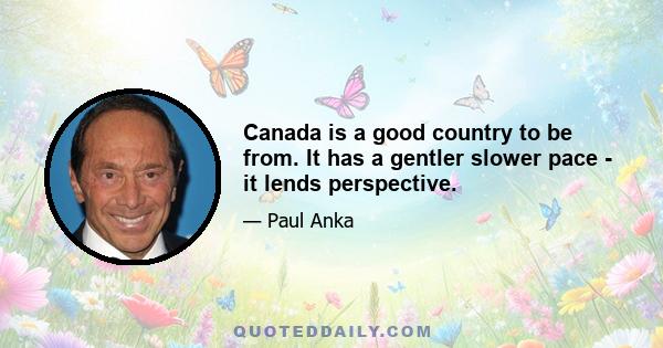 Canada is a good country to be from. It has a gentler slower pace - it lends perspective.