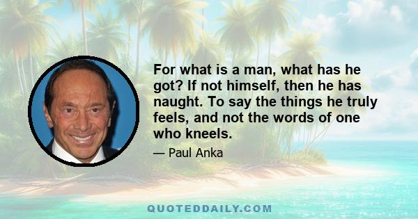 For what is a man, what has he got? If not himself, then he has naught. To say the things he truly feels, and not the words of one who kneels.