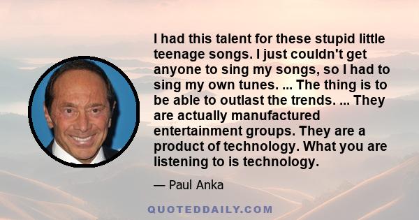 I had this talent for these stupid little teenage songs. I just couldn't get anyone to sing my songs, so I had to sing my own tunes.