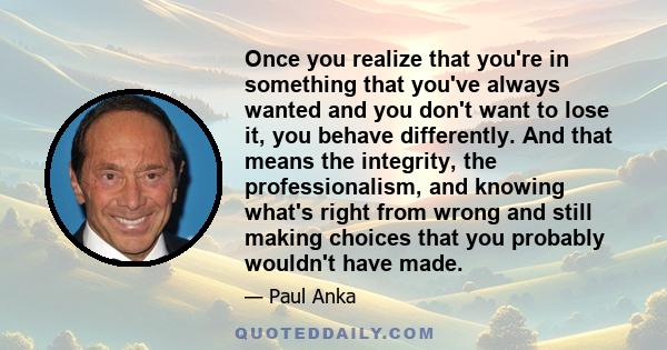 Once you realize that you're in something that you've always wanted and you don't want to lose it, you behave differently. And that means the integrity, the professionalism, and knowing what's right from wrong and still 