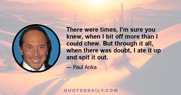 There were times, I'm sure you knew, when I bit off more than I could chew. But through it all, when there was doubt, I ate it up and spit it out.