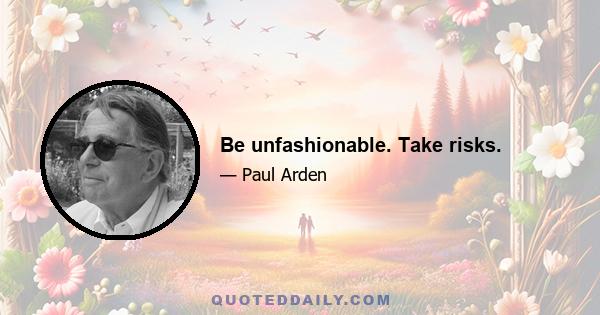 Be unfashionable. Take risks.