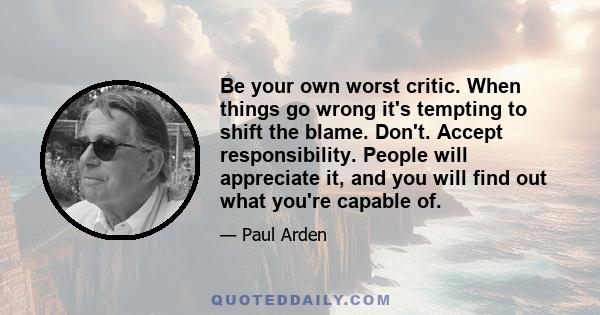 Be your own worst critic. When things go wrong it's tempting to shift the blame. Don't. Accept responsibility. People will appreciate it, and you will find out what you're capable of.