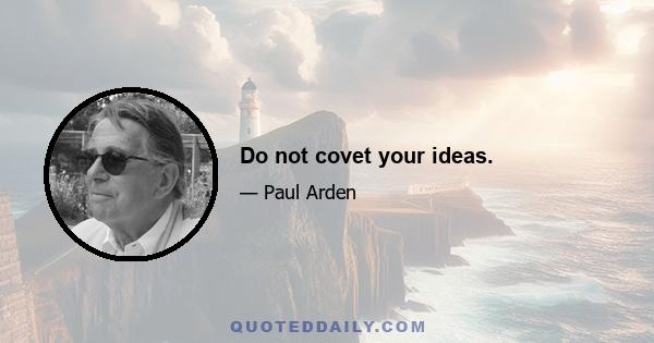 Do not covet your ideas.