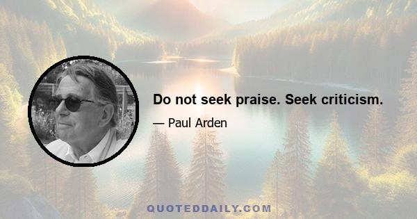 Do not seek praise. Seek criticism.