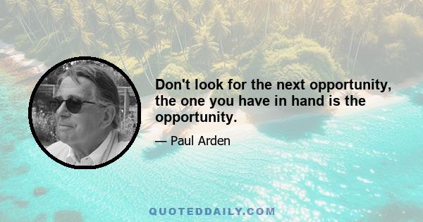 Don't look for the next opportunity, the one you have in hand is the opportunity.