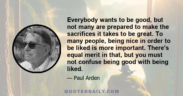 Everybody wants to be good, but not many are prepared to make the sacrifices it takes to be great. To many people, being nice in order to be liked is more important. There's equal merit in that, but you must not confuse 