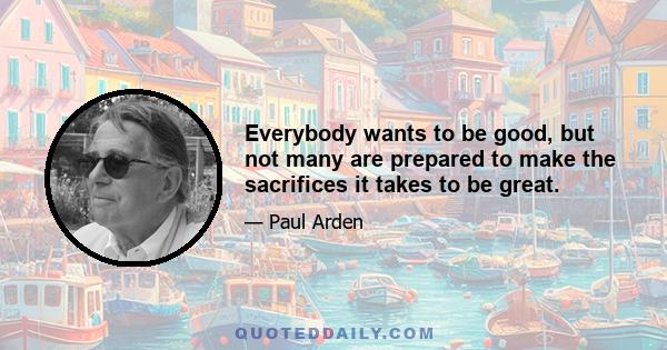 Everybody wants to be good, but not many are prepared to make the sacrifices it takes to be great.