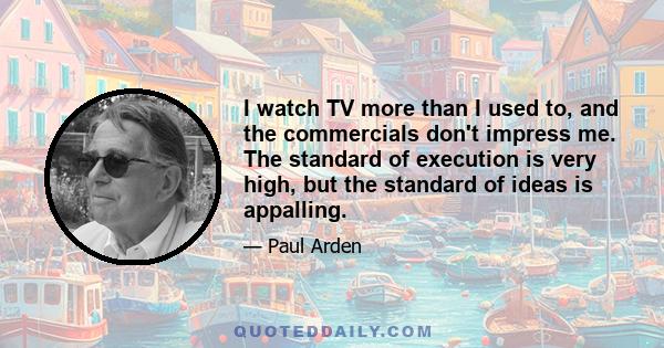 I watch TV more than I used to, and the commercials don't impress me. The standard of execution is very high, but the standard of ideas is appalling.