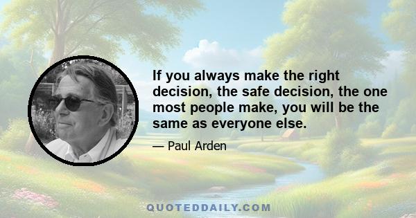 If you always make the right decision, the safe decision, the one most people make, you will be the same as everyone else.