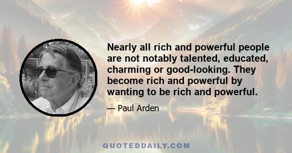 Nearly all rich and powerful people are not notably talented, educated, charming or good-looking. They become rich and powerful by wanting to be rich and powerful.