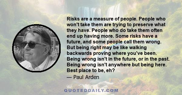 Risks are a measure of people. People who won't take them are trying to preserve what they have. People who do take them often end up having more.