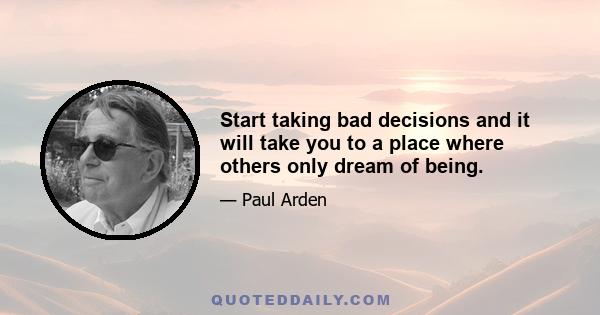 Start taking bad decisions and it will take you to a place where others only dream of being.