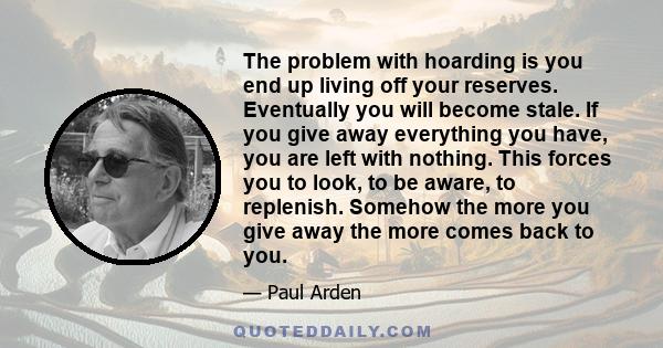 The problem with hoarding is you end up living off your reserves. Eventually you will become stale. If you give away everything you have, you are left with nothing. This forces you to look, to be aware, to replenish.