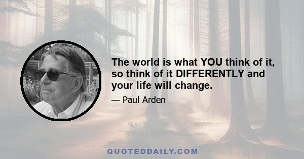 The world is what YOU think of it, so think of it DIFFERENTLY and your life will change.