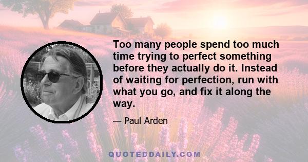 Too many people spend too much time trying to perfect something before they actually do it. Instead of waiting for perfection, run with what you go, and fix it along the way.