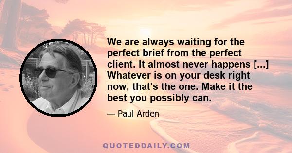 We are always waiting for the perfect brief from the perfect client. It almost never happens [...] Whatever is on your desk right now, that's the one. Make it the best you possibly can.