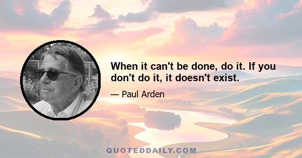 When it can't be done, do it. If you don't do it, it doesn't exist.