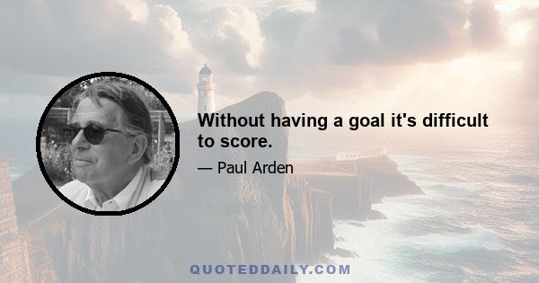 Without having a goal it's difficult to score.