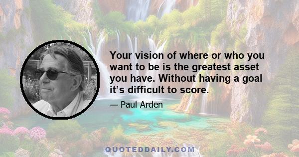 Your vision of where or who you want to be is the greatest asset you have. Without having a goal it’s difficult to score.