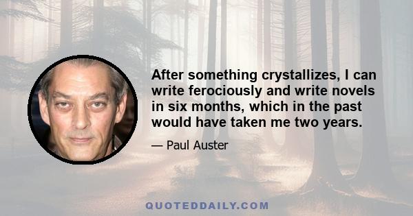 After something crystallizes, I can write ferociously and write novels in six months, which in the past would have taken me two years.