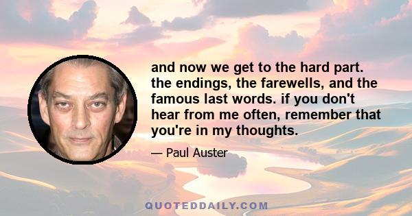 and now we get to the hard part. the endings, the farewells, and the famous last words. if you don't hear from me often, remember that you're in my thoughts.