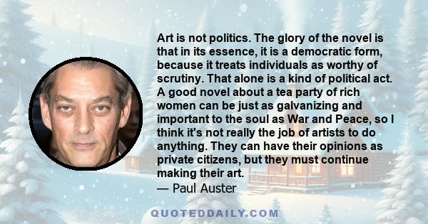 Art is not politics. The glory of the novel is that in its essence, it is a democratic form, because it treats individuals as worthy of scrutiny. That alone is a kind of political act. A good novel about a tea party of