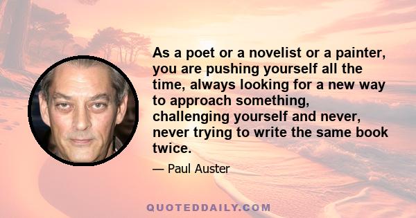 As a poet or a novelist or a painter, you are pushing yourself all the time, always looking for a new way to approach something, challenging yourself and never, never trying to write the same book twice.