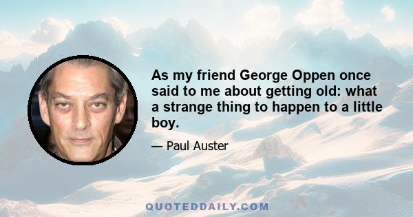 As my friend George Oppen once said to me about getting old: what a strange thing to happen to a little boy.