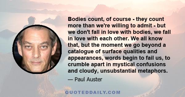 Bodies count, of course - they count more than we're willing to admit - but we don't fall in love with bodies, we fall in love with each other. We all know that, but the moment we go beyond a catalogue of surface