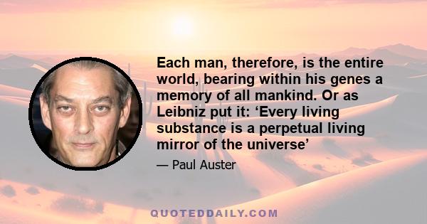 Each man, therefore, is the entire world, bearing within his genes a memory of all mankind. Or as Leibniz put it: ‘Every living substance is a perpetual living mirror of the universe’