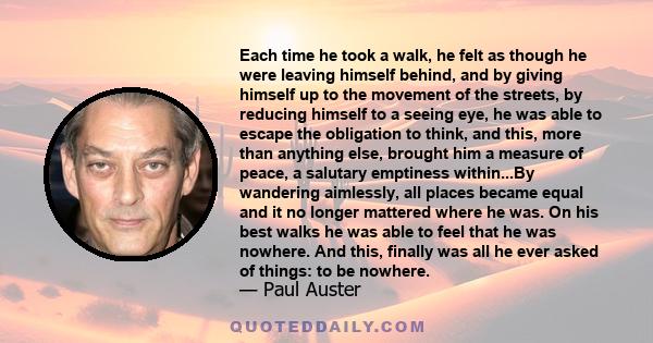 Each time he took a walk, he felt as though he were leaving himself behind, and by giving himself up to the movement of the streets, by reducing himself to a seeing eye, he was able to escape the obligation to think,