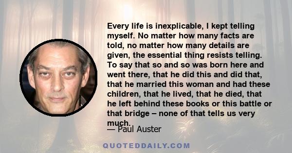 Every life is inexplicable, I kept telling myself. No matter how many facts are told, no matter how many details are given, the essential thing resists telling. To say that so and so was born here and went there, that