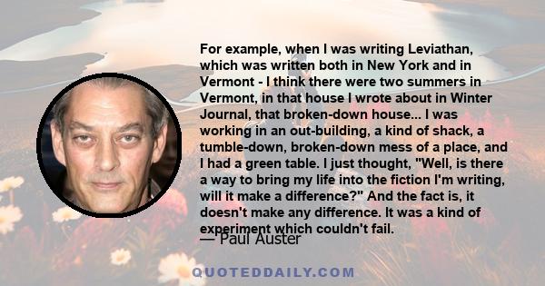 For example, when I was writing Leviathan, which was written both in New York and in Vermont - I think there were two summers in Vermont, in that house I wrote about in Winter Journal, that broken-down house... I was