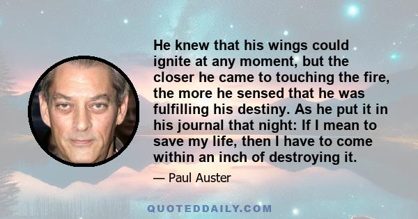 He knew that his wings could ignite at any moment, but the closer he came to touching the fire, the more he sensed that he was fulfilling his destiny. As he put it in his journal that night: If I mean to save my life,