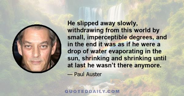 He slipped away slowly, withdrawing from this world by small, imperceptible degrees, and in the end it was as if he were a drop of water evaporating in the sun, shrinking and shrinking until at last he wasn’t there