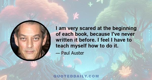 I am very scared at the beginning of each book, because I've never written it before. I feel I have to teach myself how to do it.