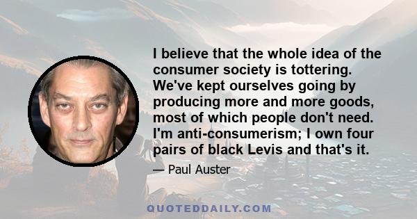 I believe that the whole idea of the consumer society is tottering. We've kept ourselves going by producing more and more goods, most of which people don't need. I'm anti-consumerism; I own four pairs of black Levis and 