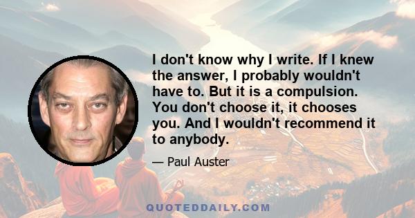 I don't know why I write. If I knew the answer, I probably wouldn't have to. But it is a compulsion. You don't choose it, it chooses you. And I wouldn't recommend it to anybody.