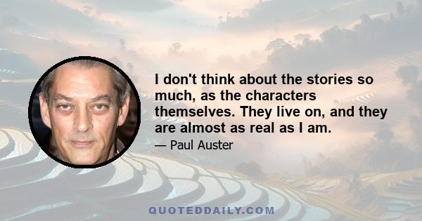 I don't think about the stories so much, as the characters themselves. They live on, and they are almost as real as I am.