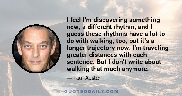 I feel I'm discovering something new, a different rhythm, and I guess these rhythms have a lot to do with walking, too, but it's a longer trajectory now. I'm traveling greater distances with each sentence. But I don't