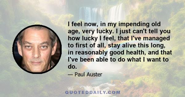 I feel now, in my impending old age, very lucky. I just can't tell you how lucky I feel, that I've managed to first of all, stay alive this long, in reasonably good health, and that I've been able to do what I want to