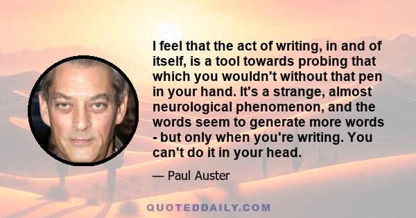 I feel that the act of writing, in and of itself, is a tool towards probing that which you wouldn't without that pen in your hand. It's a strange, almost neurological phenomenon, and the words seem to generate more